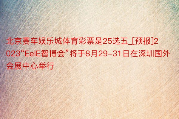 北京赛车娱乐城体育彩票是25选五_[预报]2023“EeIE智博会”将于8月29-31日在深圳国外会展中心举行