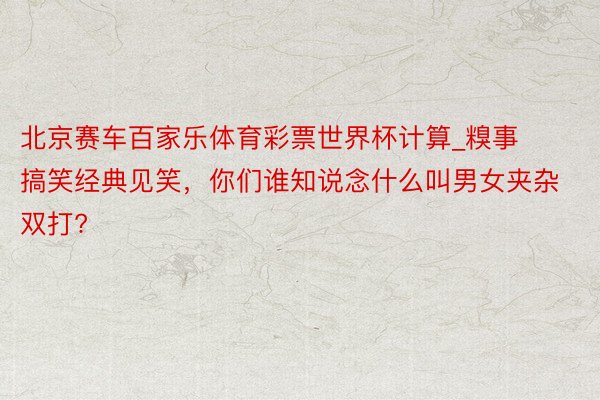 北京赛车百家乐体育彩票世界杯计算_糗事搞笑经典见笑，你们谁知说念什么叫男女夹杂双打?