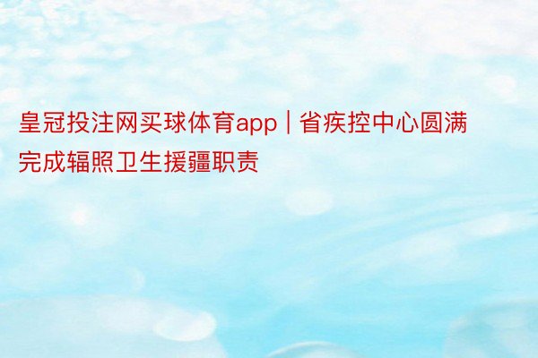 皇冠投注网买球体育app | 省疾控中心圆满完成辐照卫生援疆职责