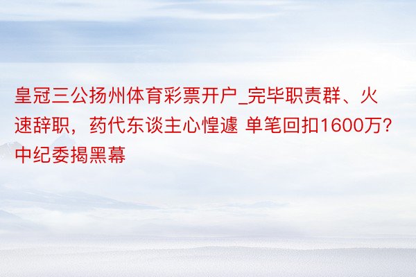 皇冠三公扬州体育彩票开户_完毕职责群、火速辞职，药代东谈主心惶遽 单笔回扣1600万？中纪委揭黑幕