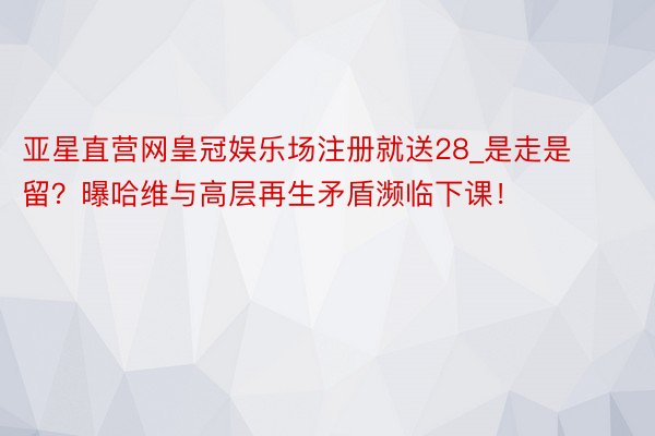 亚星直营网皇冠娱乐场注册就送28_是走是留？曝哈维与高层再生矛盾濒临下课！