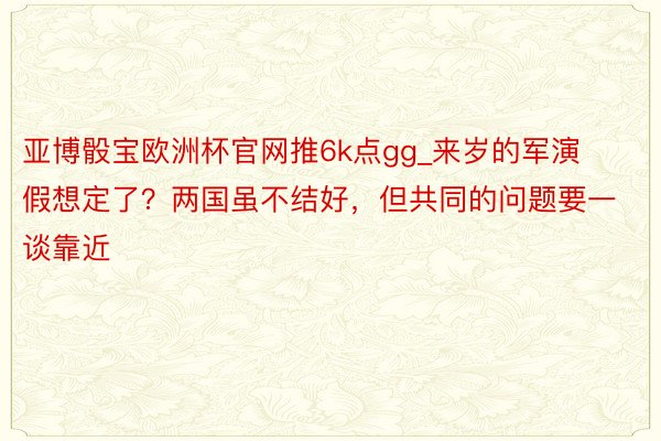 亚博骰宝欧洲杯官网推6k点gg_来岁的军演假想定了？两国虽不结好，但共同的问题要一谈靠近