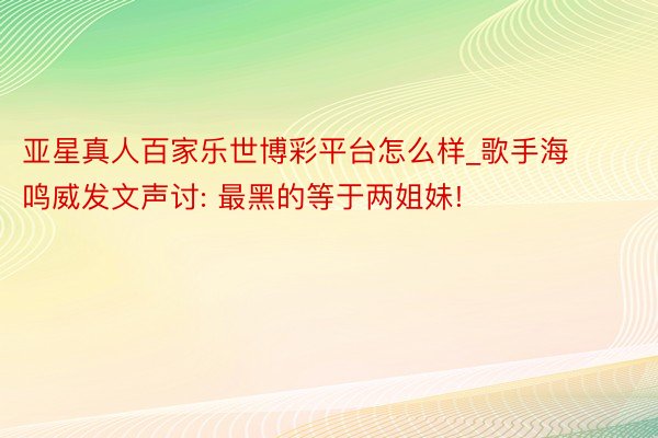 亚星真人百家乐世博彩平台怎么样_歌手海鸣威发文声讨: 最黑的等于两姐妹!