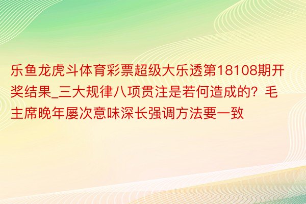 乐鱼龙虎斗体育彩票超级大乐透第18108期开奖结果_三大规律八项贯注是若何造成的？毛主席晚年屡次意味深长强调方法要一致