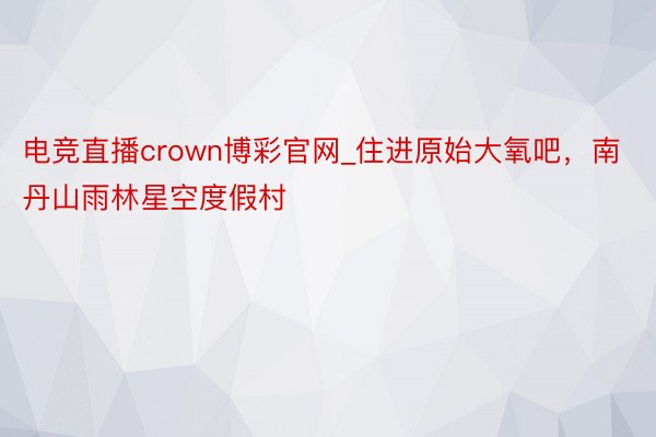 电竞直播crown博彩官网_住进原始大氧吧，南丹山雨林星空度假村