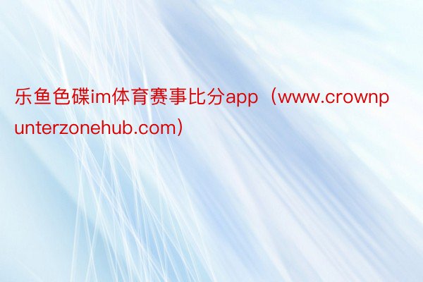 乐鱼色碟im体育赛事比分app（www.crownpunterzonehub.com）