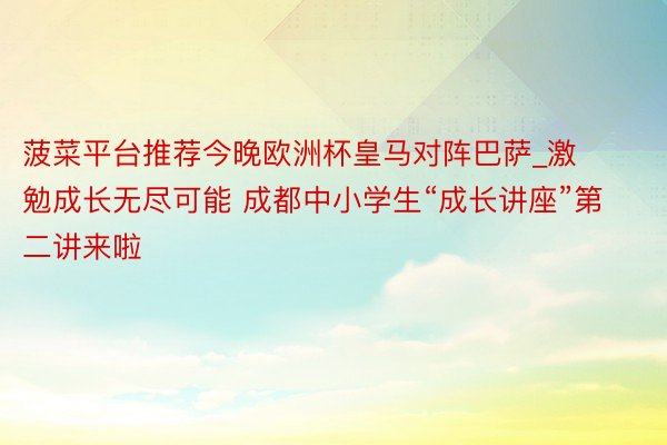 菠菜平台推荐今晚欧洲杯皇马对阵巴萨_激勉成长无尽可能 成都中小学生“成长讲座”第二讲来啦