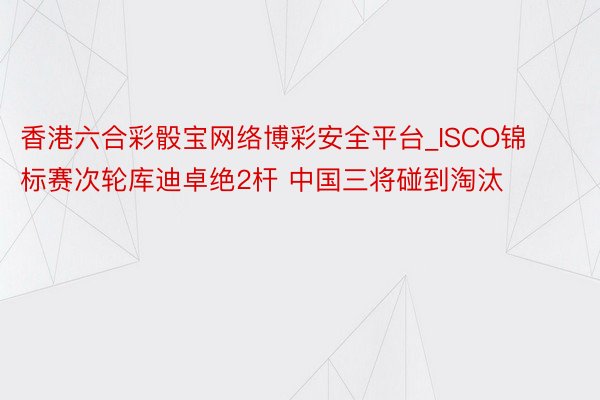 香港六合彩骰宝网络博彩安全平台_ISCO锦标赛次轮库迪卓绝2杆 中国三将碰到淘汰