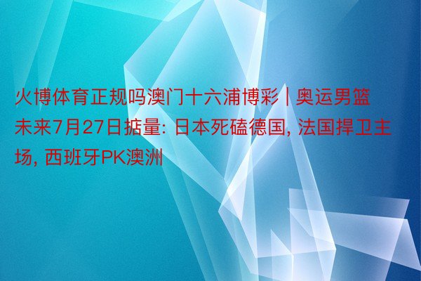 火博体育正规吗澳门十六浦博彩 | 奥运男篮未来7月27日掂量: 日本死磕德国, 法国捍卫主场, 西班牙PK澳洲