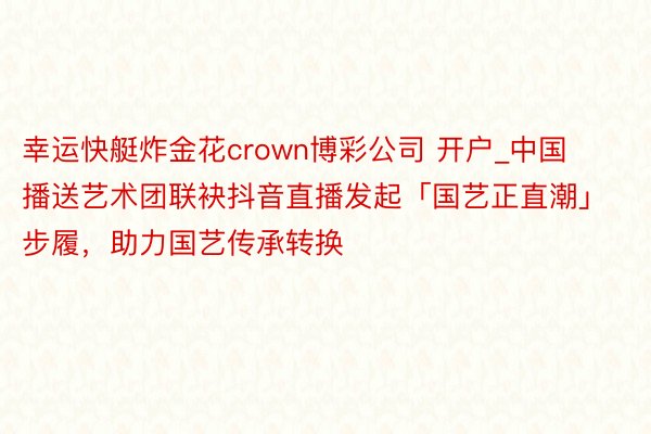 幸运快艇炸金花crown博彩公司 开户_中国播送艺术团联袂抖音直播发起「国艺正直潮」步履，助力国艺传承转换