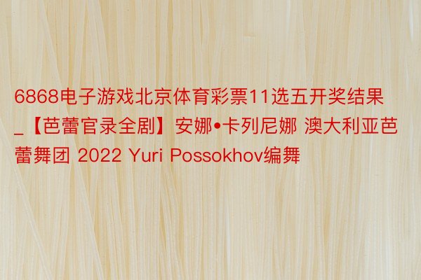 6868电子游戏北京体育彩票11选五开奖结果_【芭蕾官录全剧】安娜•卡列尼娜 澳大利亚芭蕾舞团 2022 Yuri Possokhov编舞