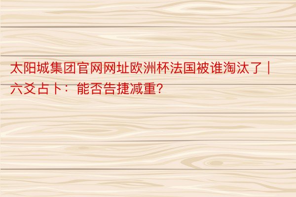 太阳城集团官网网址欧洲杯法国被谁淘汰了 | 六爻占卜：能否告捷减重？