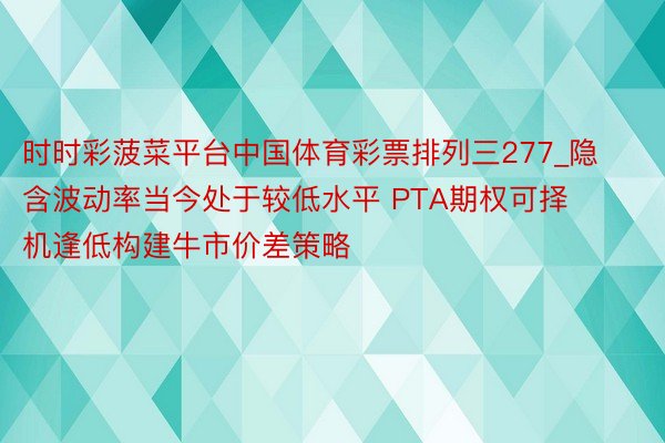 时时彩菠菜平台中国体育彩票排列三277_隐含波动率当今处于较低水平 PTA期权可择机逢低构建牛市价差策略