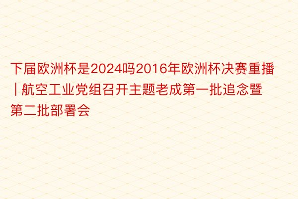 下届欧洲杯是2024吗2016年欧洲杯决赛重播 | 航空工业党组召开主题老成第一批追念暨第二批部署会