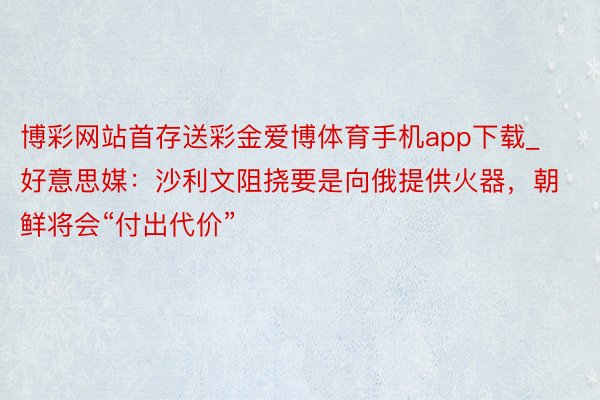 博彩网站首存送彩金爱博体育手机app下载_好意思媒：沙利文阻挠要是向俄提供火器，朝鲜将会“付出代价”