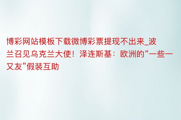 博彩网站模板下载微博彩票提现不出来_波兰召见乌克兰大使！泽连斯基：欧洲的“一些一又友”假装互助