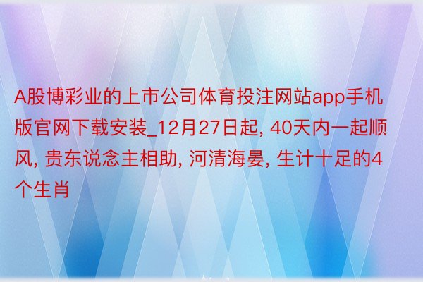 A股博彩业的上市公司体育投注网站app手机版官网下载安装_12月27日起, 40天内一起顺风, 贵东说念主相助, 河清海晏, 生计十足的4个生肖