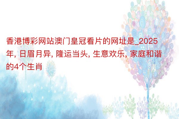 香港博彩网站澳门皇冠看片的网址是_2025年, 日眉月异, 隆运当头, 生意欢乐, 家庭和谐的4个生肖