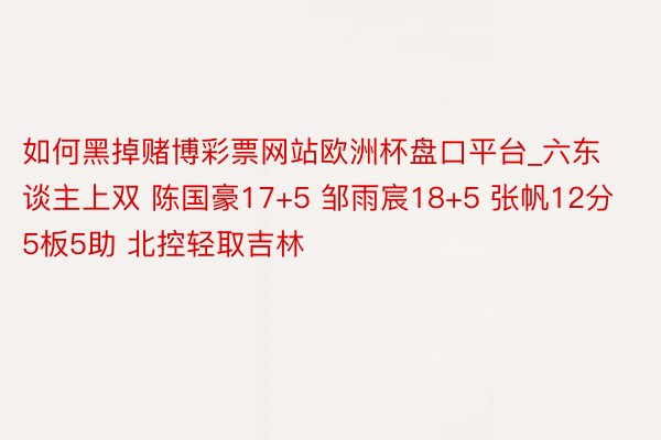 如何黑掉赌博彩票网站欧洲杯盘口平台_六东谈主上双 陈国豪17+5 邹雨宸18+5 张帆12分5板5助 北控轻取吉林