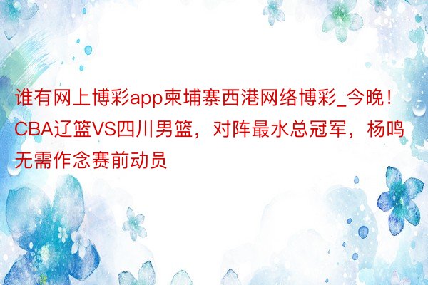 谁有网上博彩app柬埔寨西港网络博彩_今晚！CBA辽篮VS四川男篮，对阵最水总冠军，杨鸣无需作念赛前动员