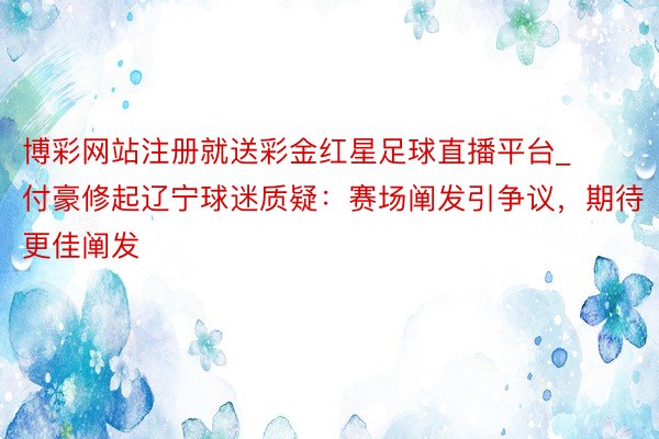 博彩网站注册就送彩金红星足球直播平台_付豪修起辽宁球迷质疑：赛场阐发引争议，期待更佳阐发