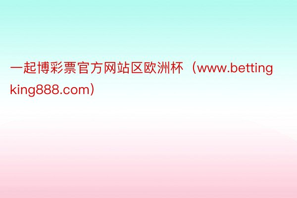 一起博彩票官方网站区欧洲杯（www.bettingking888.com）