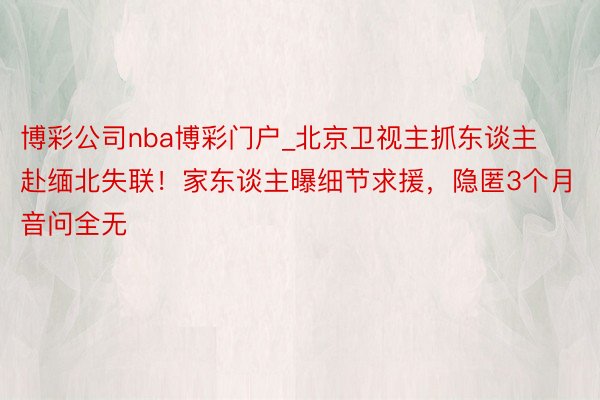 博彩公司nba博彩门户_北京卫视主抓东谈主赴缅北失联！家东谈主曝细节求援，隐匿3个月音问全无