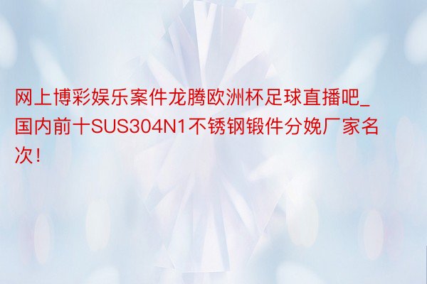 网上博彩娱乐案件龙腾欧洲杯足球直播吧_国内前十SUS304N1不锈钢锻件分娩厂家名次！